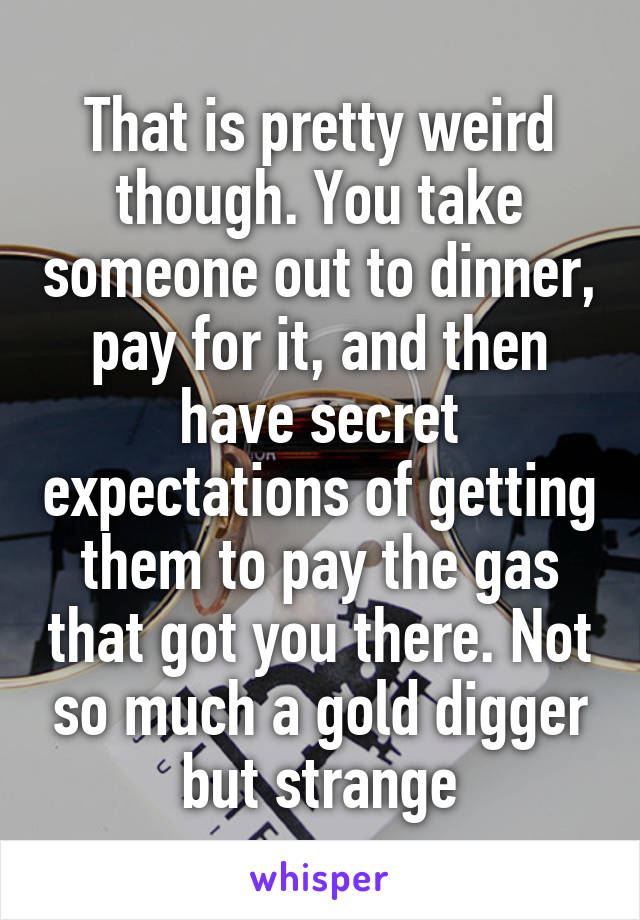 That is pretty weird though. You take someone out to dinner, pay for it, and then have secret expectations of getting them to pay the gas that got you there. Not so much a gold digger but strange