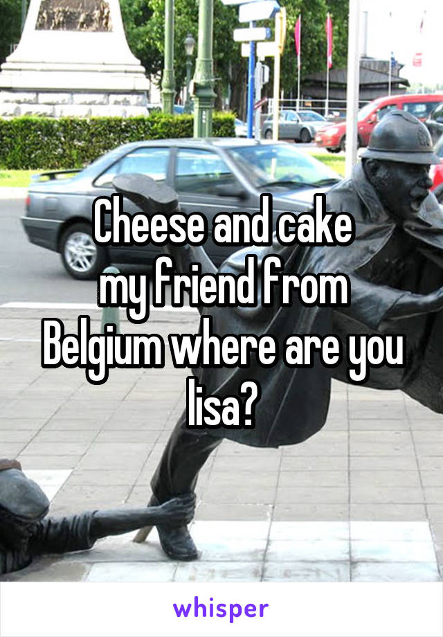 Cheese and cake
my friend from Belgium where are you lisa?