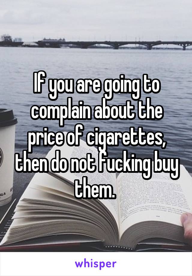 If you are going to complain about the price of cigarettes, then do not fucking buy them. 