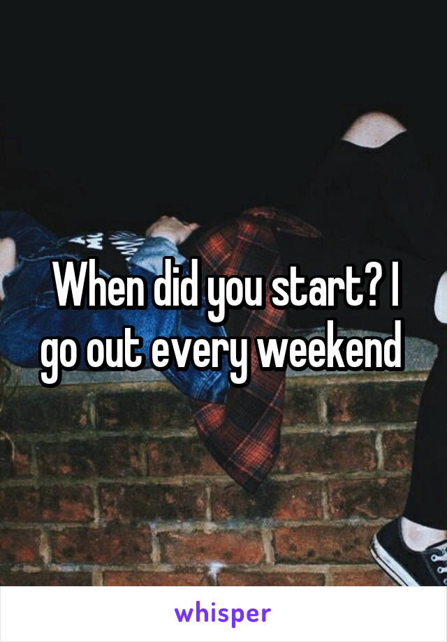 When did you start? I go out every weekend 