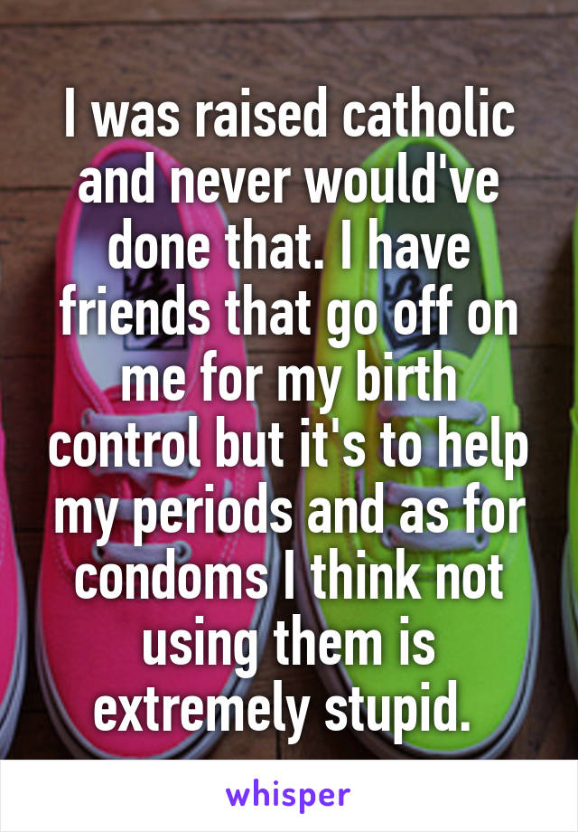 I was raised catholic and never would've done that. I have friends that go off on me for my birth control but it's to help my periods and as for condoms I think not using them is extremely stupid. 