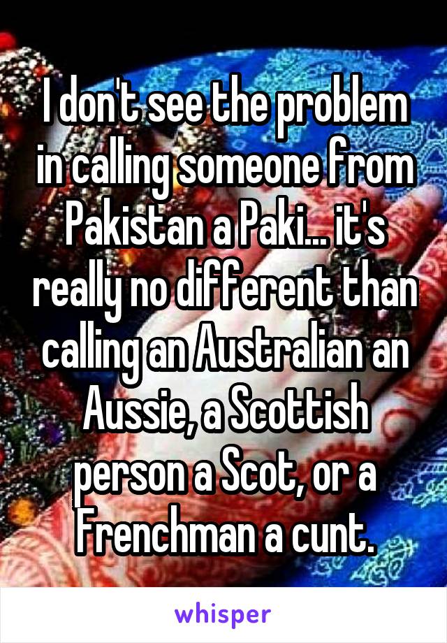 I don't see the problem in calling someone from Pakistan a Paki... it's really no different than calling an Australian an Aussie, a Scottish person a Scot, or a Frenchman a cunt.