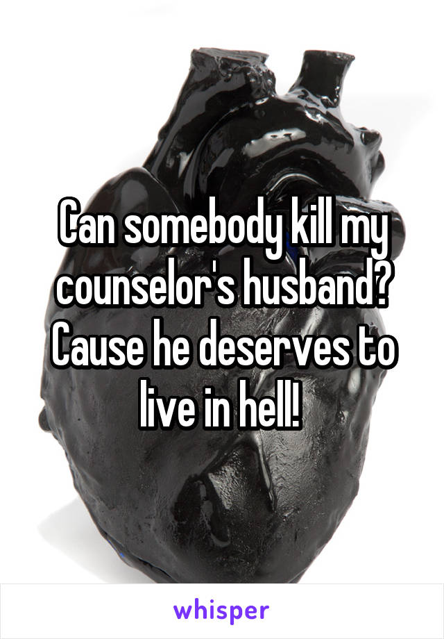 Can somebody kill my counselor's husband? Cause he deserves to live in hell! 