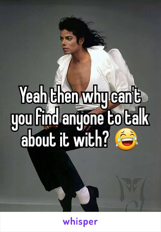 Yeah then why can't you find anyone to talk about it with? 😂