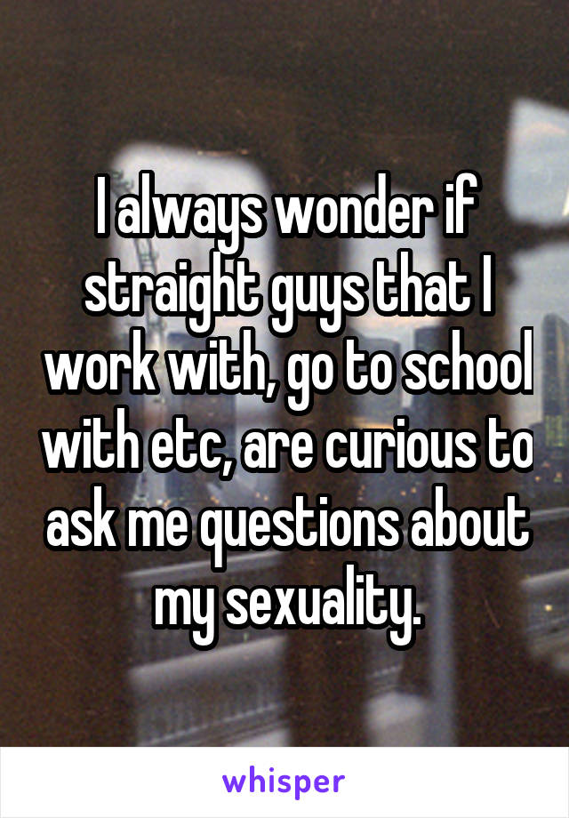 I always wonder if straight guys that I work with, go to school with etc, are curious to ask me questions about my sexuality.