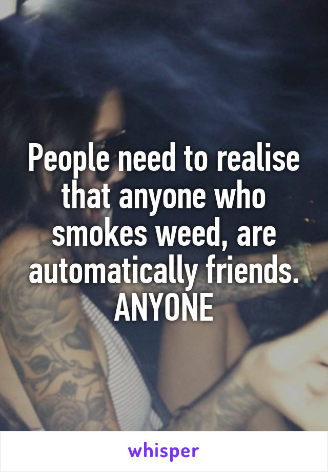 People need to realise that anyone who smokes weed, are automatically friends. ANYONE