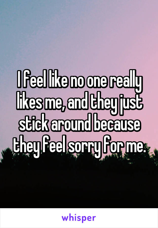 I feel like no one really likes me, and they just stick around because they feel sorry for me.