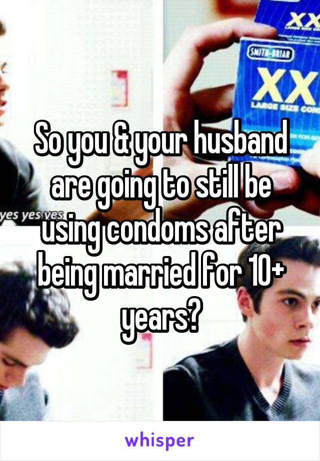 So you & your husband are going to still be using condoms after being married for 10+ years?