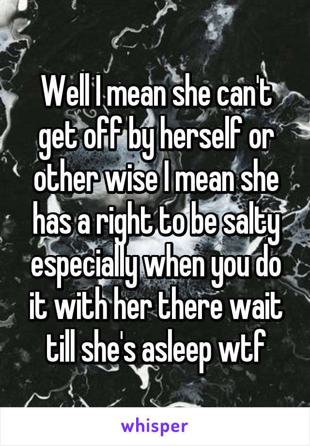 Well I mean she can't get off by herself or other wise I mean she has a right to be salty especially when you do it with her there wait till she's asleep wtf