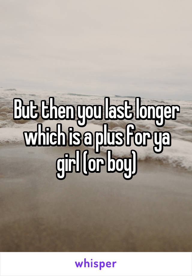 But then you last longer which is a plus for ya girl (or boy)