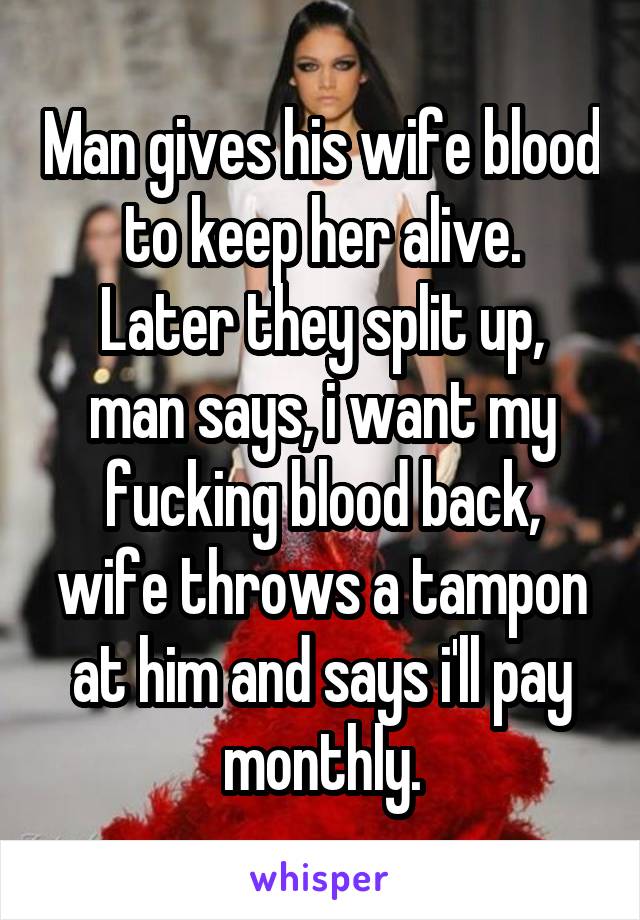 Man gives his wife blood to keep her alive.
Later they split up, man says, i want my fucking blood back, wife throws a tampon at him and says i'll pay monthly.