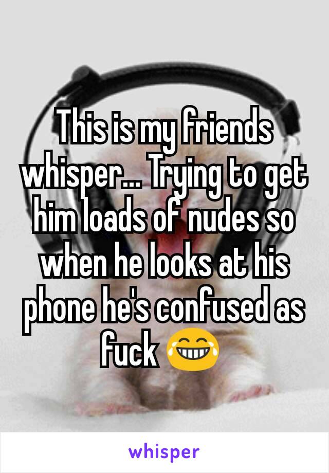 This is my friends whisper... Trying to get him loads of nudes so when he looks at his phone he's confused as fuck 😂 