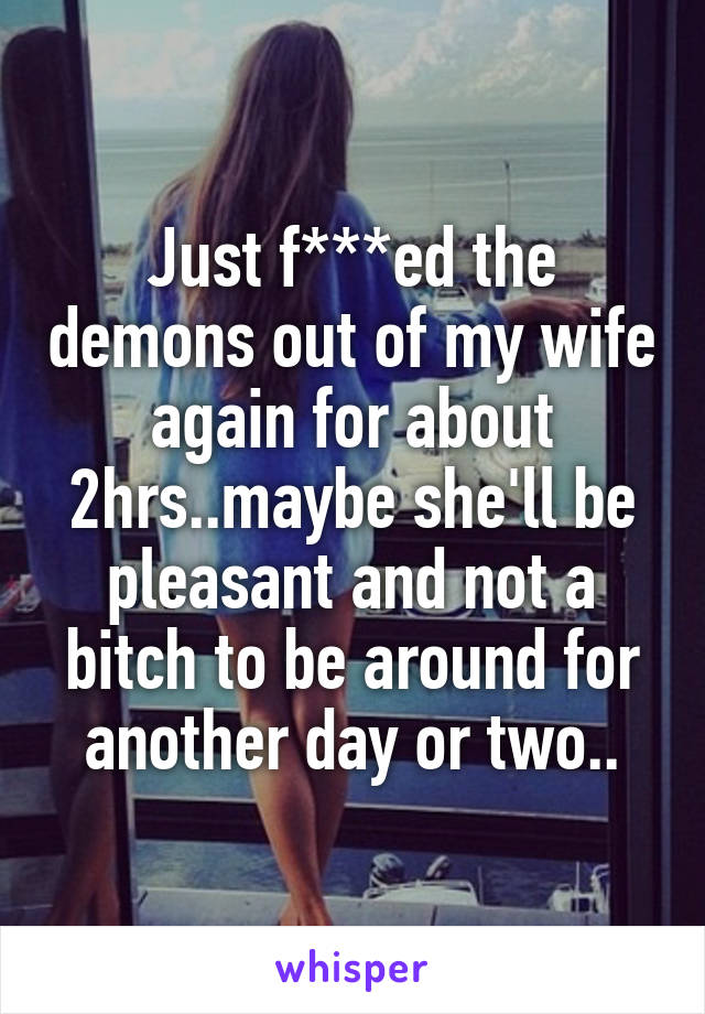 Just f***ed the demons out of my wife again for about 2hrs..maybe she'll be pleasant and not a bitch to be around for another day or two..