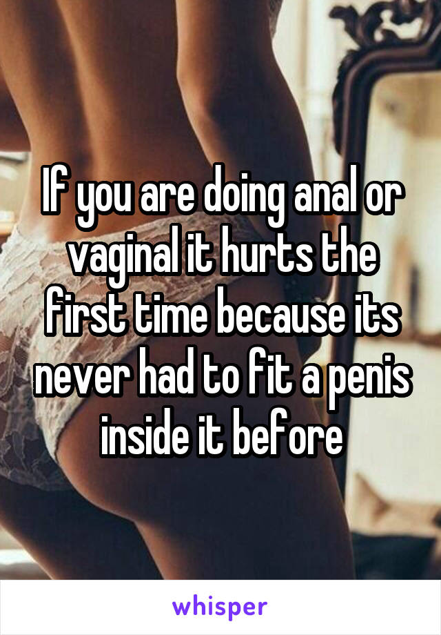 If you are doing anal or vaginal it hurts the first time because its never had to fit a penis inside it before