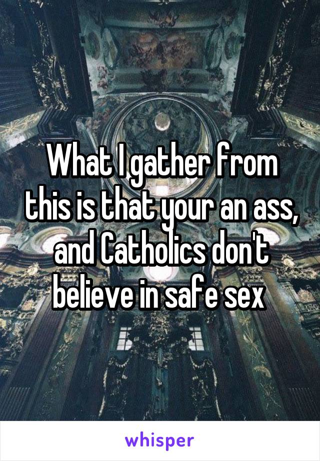 What I gather from this is that your an ass, and Catholics don't believe in safe sex 