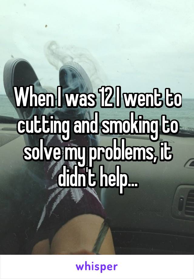 When I was 12 I went to cutting and smoking to solve my problems, it didn't help...