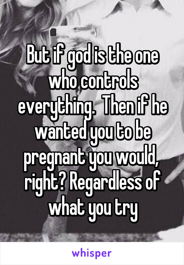 But if god is the one who controls everything.  Then if he wanted you to be pregnant you would,  right? Regardless of what you try