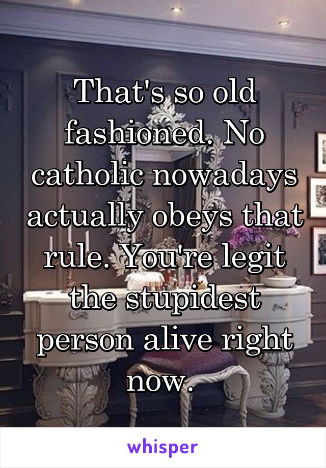 That's so old fashioned. No catholic nowadays actually obeys that rule. You're legit the stupidest person alive right now. 