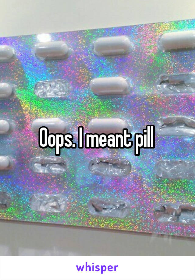 Oops. I meant pill 