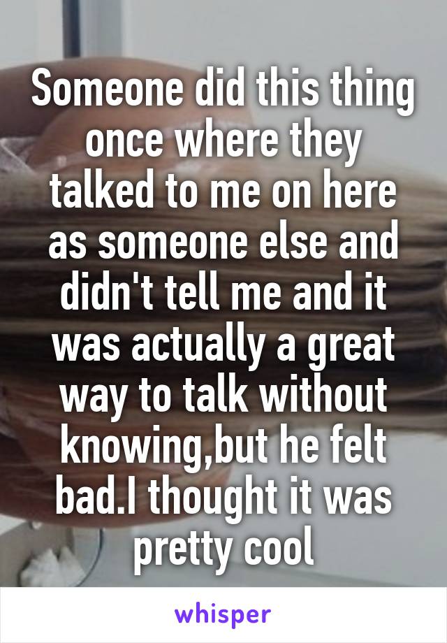 Someone did this thing once where they talked to me on here as someone else and didn't tell me and it was actually a great way to talk without knowing,but he felt bad.I thought it was pretty cool