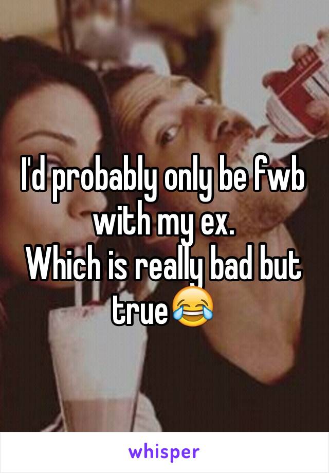 I'd probably only be fwb with my ex. 
Which is really bad but true😂