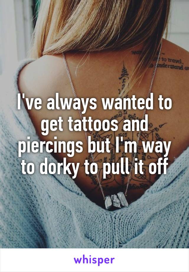 I've always wanted to get tattoos and piercings but I'm way to dorky to pull it off