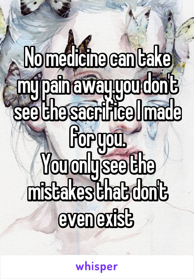 No medicine can take my pain away.you don't see the sacrifice I made for you.
You only see the mistakes that don't even exist 