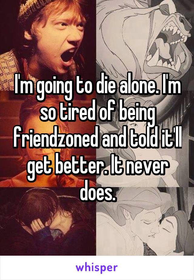I'm going to die alone. I'm so tired of being friendzoned and told it'll get better. It never does.