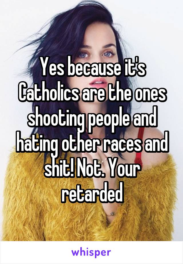 Yes because it's Catholics are the ones shooting people and hating other races and shit! Not. Your retarded