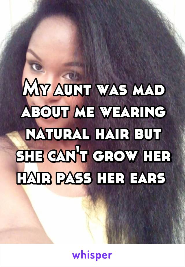 My aunt was mad about me wearing natural hair but she can't grow her hair pass her ears 