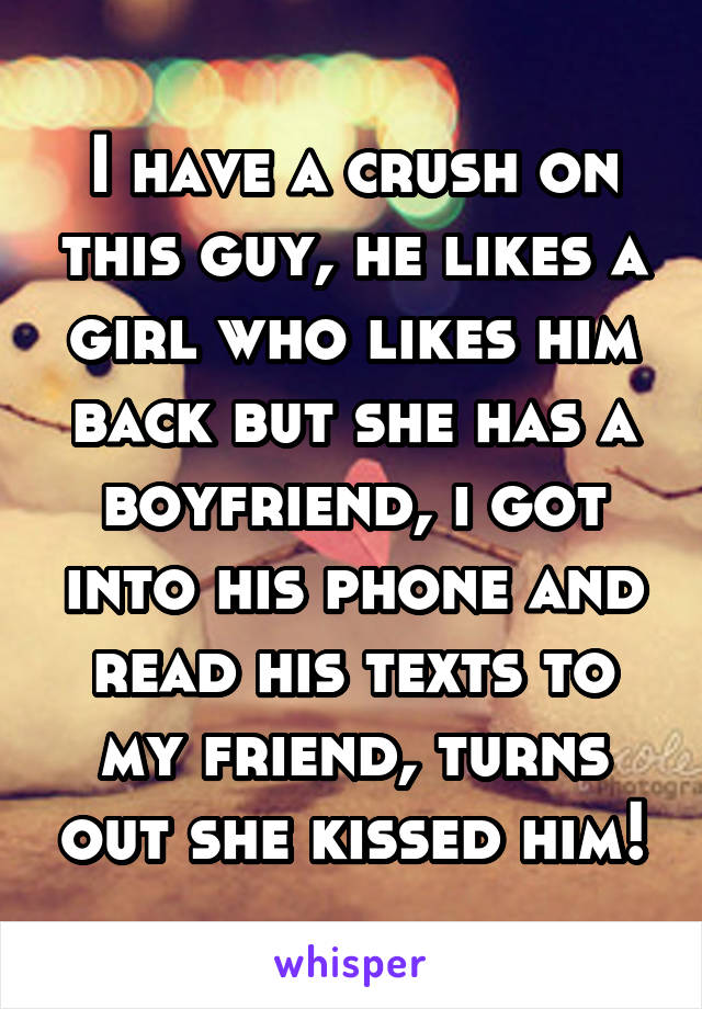 I have a crush on this guy, he likes a girl who likes him back but she has a boyfriend, i got into his phone and read his texts to my friend, turns out she kissed him!