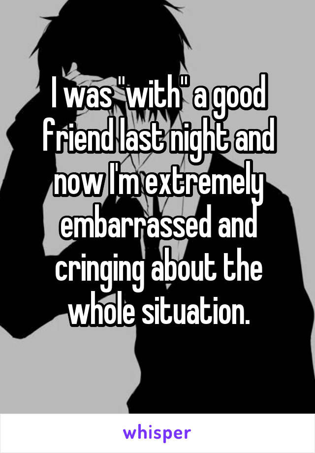 I was "with" a good friend last night and now I'm extremely embarrassed and cringing about the whole situation.
