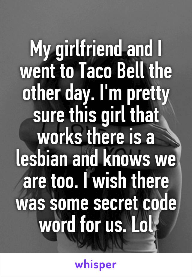 My girlfriend and I went to Taco Bell the other day. I'm pretty sure this girl that works there is a lesbian and knows we are too. I wish there was some secret code word for us. Lol