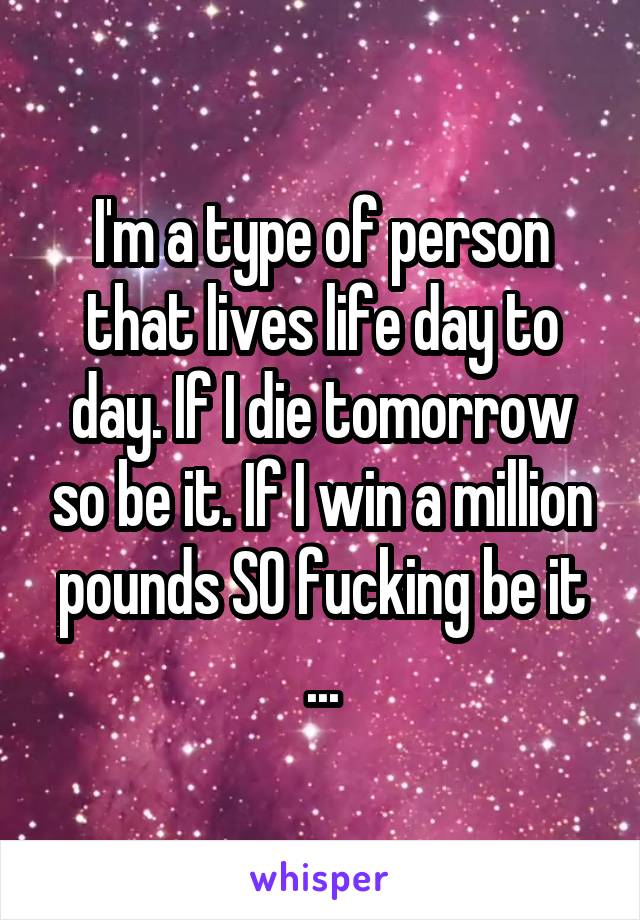 I'm a type of person that lives life day to day. If I die tomorrow so be it. If I win a million pounds SO fucking be it ...