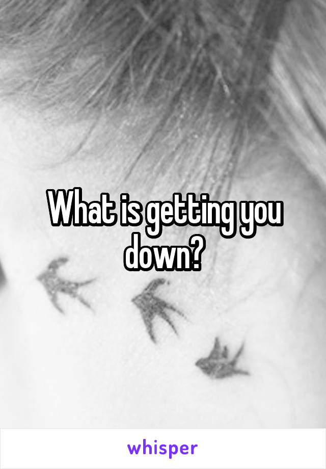 What is getting you down?