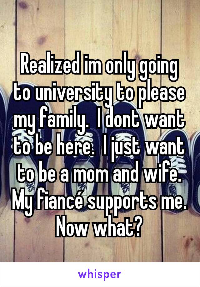 Realized im only going to university to please my family.  I dont want to be here.  I just want to be a mom and wife.  My fiancé supports me. Now what?