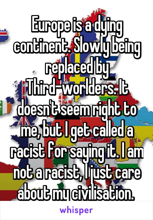 Europe is a dying continent. Slowly being replaced by Third-worlders. It doesn't seem right to me, but I get called a racist for saying it. I am not a racist, I just care about my civilisation. 