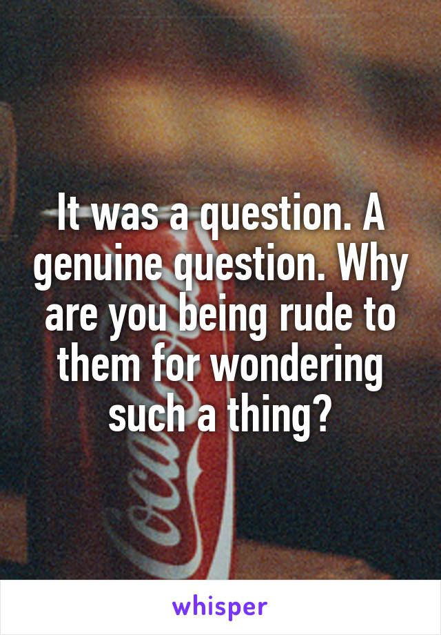 It was a question. A genuine question. Why are you being rude to them for wondering such a thing?