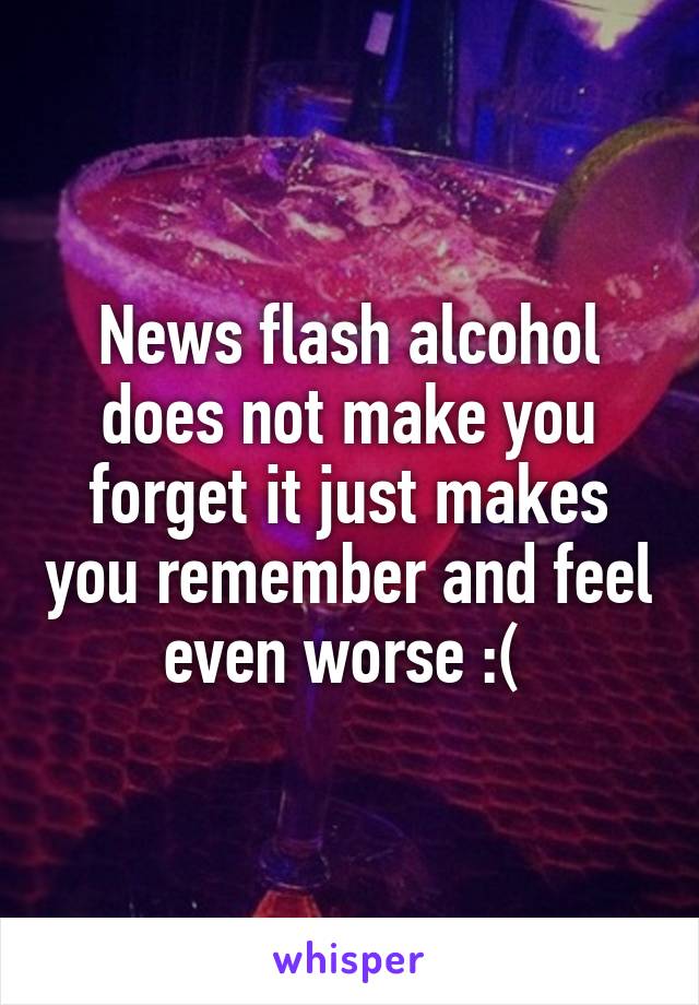 News flash alcohol does not make you forget it just makes you remember and feel even worse :( 