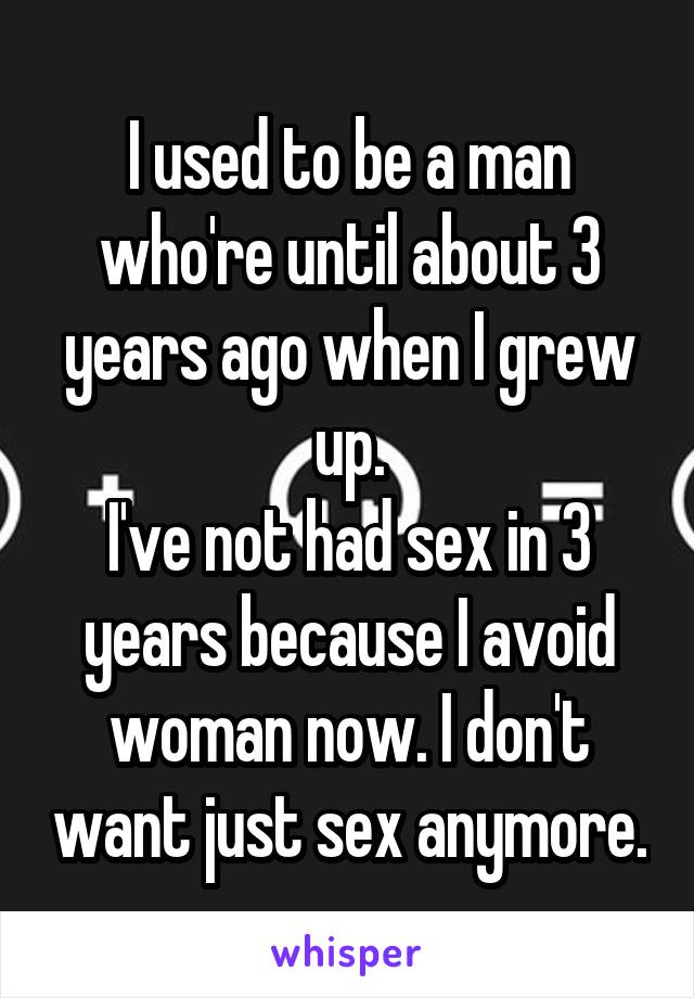 I used to be a man who're until about 3 years ago when I grew up.
I've not had sex in 3 years because I avoid woman now. I don't want just sex anymore.