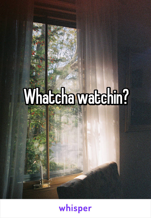 Whatcha watchin?
