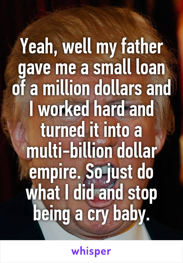 Yeah, well my father gave me a small loan of a million dollars and I worked hard and turned it into a multi-billion dollar empire. So just do what I did and stop being a cry baby.