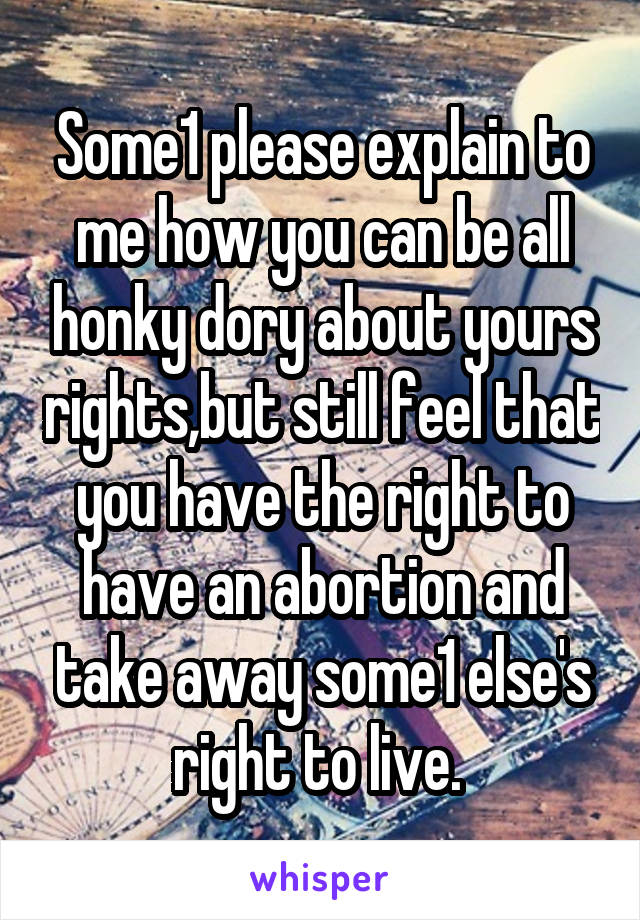Some1 please explain to me how you can be all honky dory about yours rights,but still feel that you have the right to have an abortion and take away some1 else's right to live. 