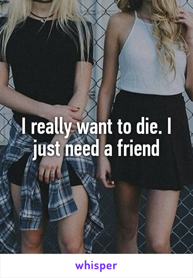 I really want to die. I just need a friend