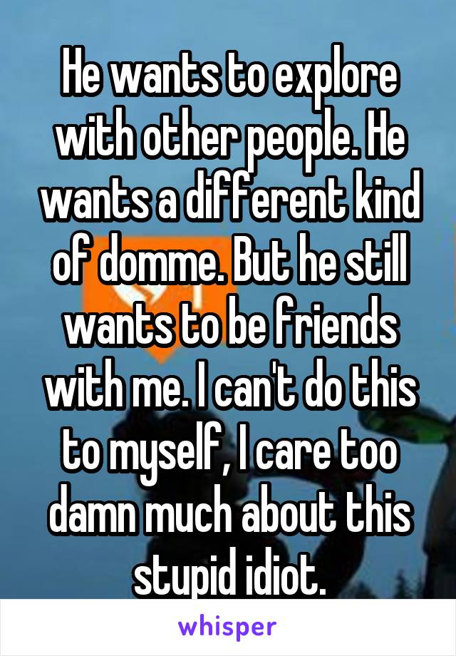 He wants to explore with other people. He wants a different kind of domme. But he still wants to be friends with me. I can't do this to myself, I care too damn much about this stupid idiot.