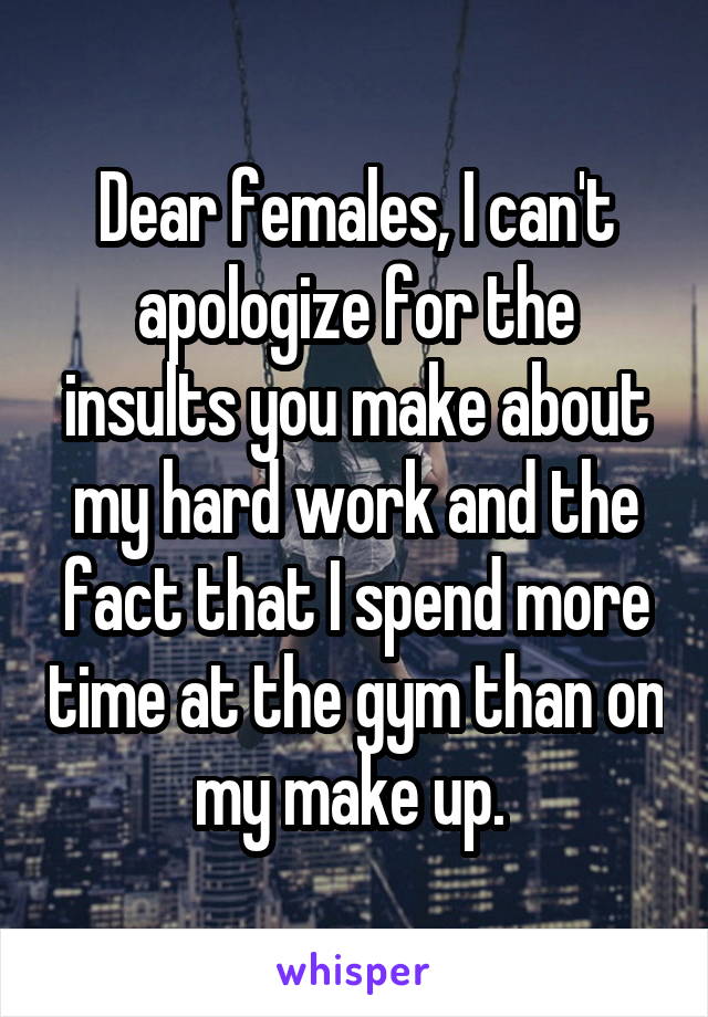 Dear females, I can't apologize for the insults you make about my hard work and the fact that I spend more time at the gym than on my make up. 