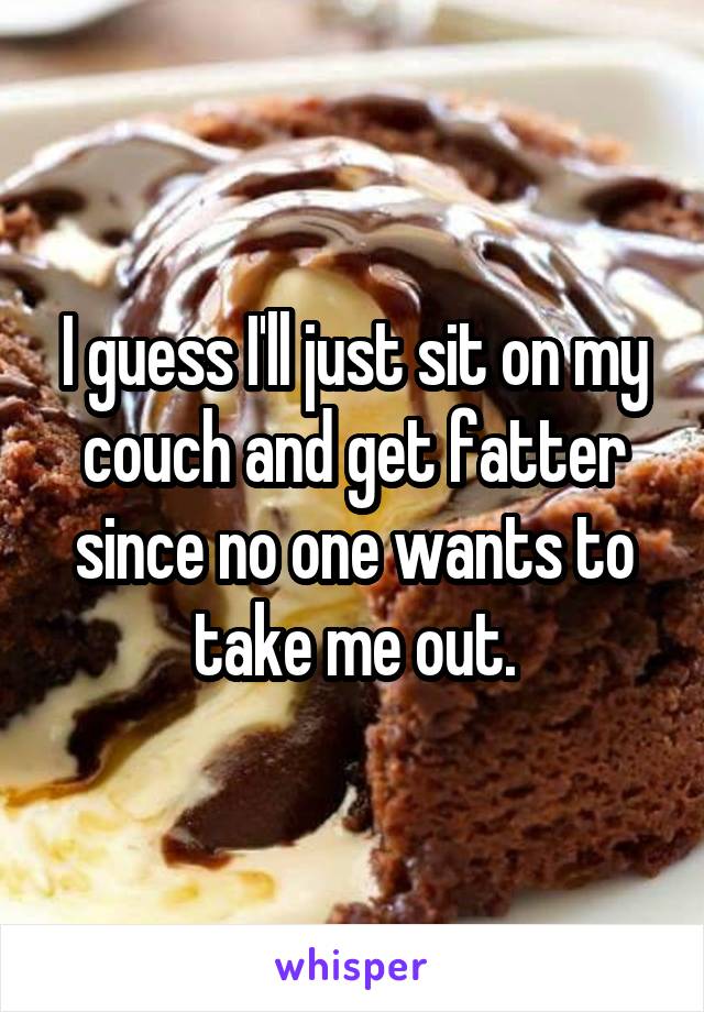 I guess I'll just sit on my couch and get fatter since no one wants to take me out.