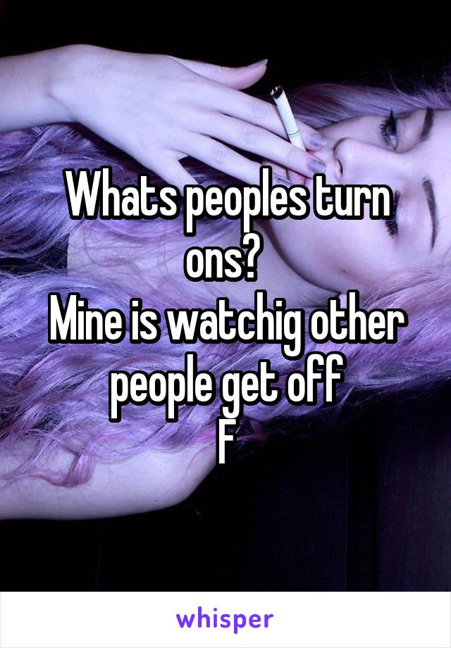 Whats peoples turn ons? 
Mine is watchig other people get off
F