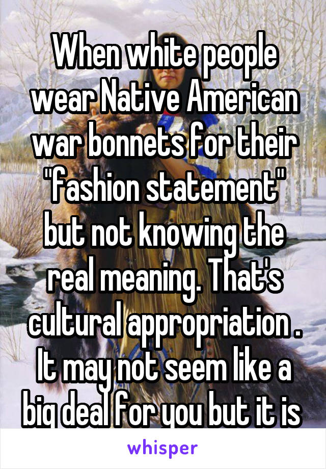 When white people wear Native American war bonnets for their "fashion statement" but not knowing the real meaning. That's cultural appropriation . It may not seem like a big deal for you but it is 