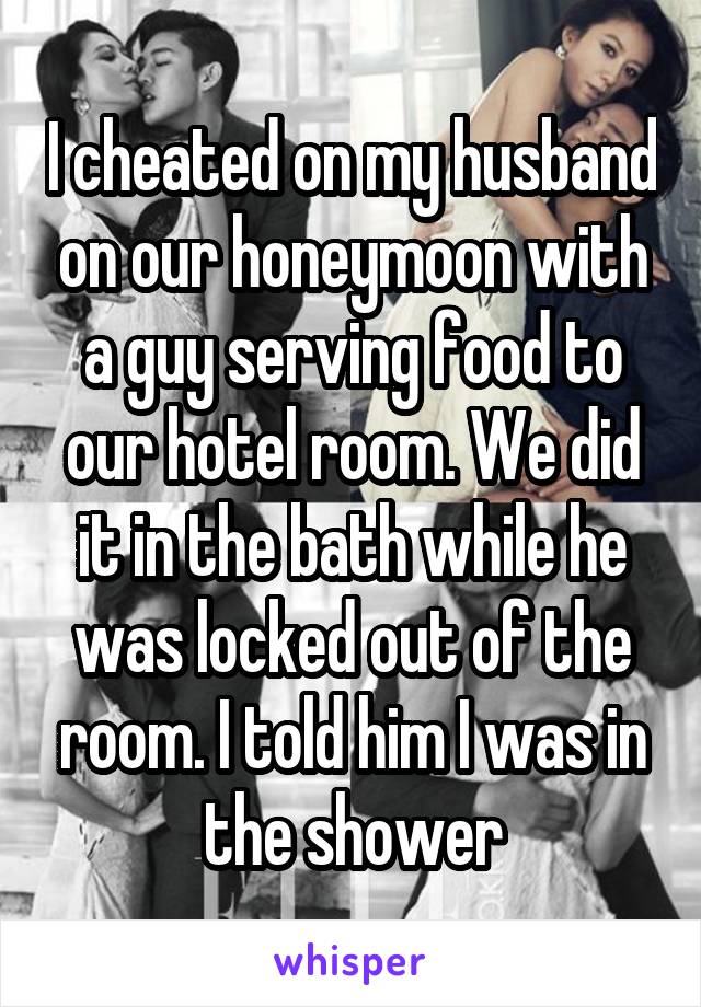 I cheated on my husband on our honeymoon with a guy serving food to our hotel room. We did it in the bath while he was locked out of the room. I told him I was in the shower